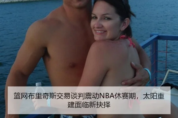 篮网布里奇斯交易谈判震动NBA休赛期，太阳重建面临新抉择