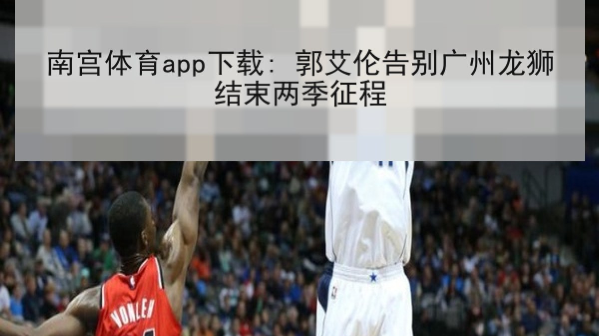 南宫体育app下载: 郭艾伦告别广州龙狮结束两季征程 南宫体育app下载: 郭艾伦告别广州龙狮结束两季征程
