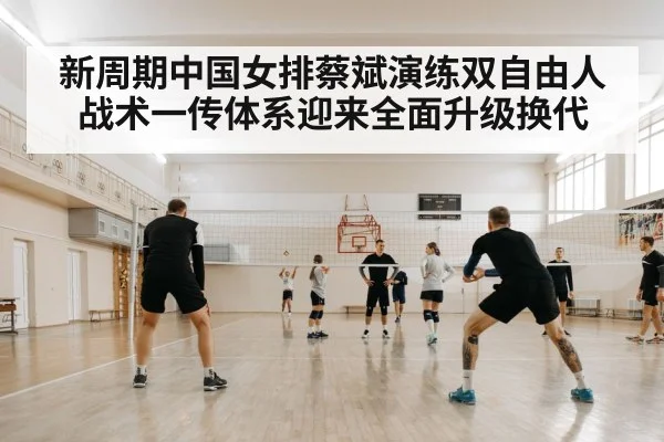 新周期中国女排蔡斌演练双自由人战术一传体系迎来全面升级换代